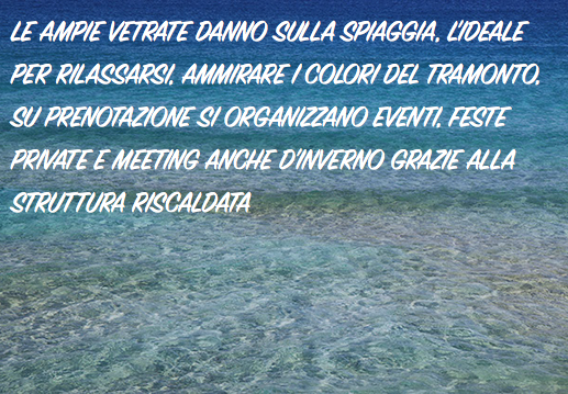 LE AMPIE VETRATE DANNO SULLA SPIAGGIA, L'IDEALE PER RILASSARSI, AMMIRARE I COLORI DEL TRAMONTO,
SU PRENOTAZIONE SI ORGANIZZANO EVENTI, FESTE PRIVATE E MEETING ANCHE D'INVERNO GRAZIE ALLA STRUTTURA RISCALDATA