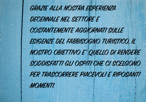 GRAZIE ALLA NOSTRA ESPERIENZA DECENNALE NEL SETTORE E COSTANTEMENTE AGGIORNATI SULLE ESIGENZE DEL FABBISOGNO TURISTICO, IL NOSTRO OBIETTIVO E' QUELLO DI RENDERE SODDISFATTI GLI OSPITI CHE CI SCELGONO PER TRASCORRERE PIACEVOLI E RIPOSANTI MOMENTI.